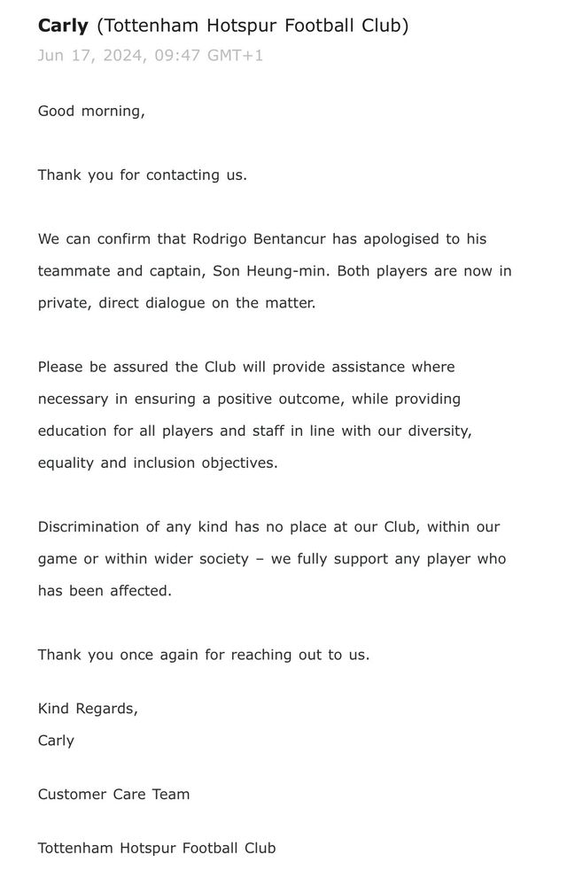 한 국내 축구 팬이 지난 18일 토트넘 홋스퍼 구단으로부터 벤탄쿠르의 인종차별 관련 발언에 대해 문의한 답변 내용을 공개했다.&nbsp;구단 CS팀은 메일을 통해 우리는 벤탄쿠르가 동료이자 주장, 손흥민에게 사과한 것을 확인해 줄 수 있다. 두 선수는 현재 사적으로 직접 이 상황에 대해 대화하고 있다라고 전했다.&nbsp; 그러면서 구단은 긍정적인 결과를 위해 필요한 지원을 제공할 것임을 확신하며 모든 선수와 스태프들이 우리의 다양성, 동등함, 포용 목표에 부합하는 교육을 제공할 것이다. 어떤 형태의 차별도 우리 구단, 경기 중이나 우리의 사회 내에 있을 수 없으며 우리는 이에 영향을 받은 어떤 선수라도 전적으로 지원할 것이라고 입장을 밝혔다.&nbsp;@spklinherb SNS