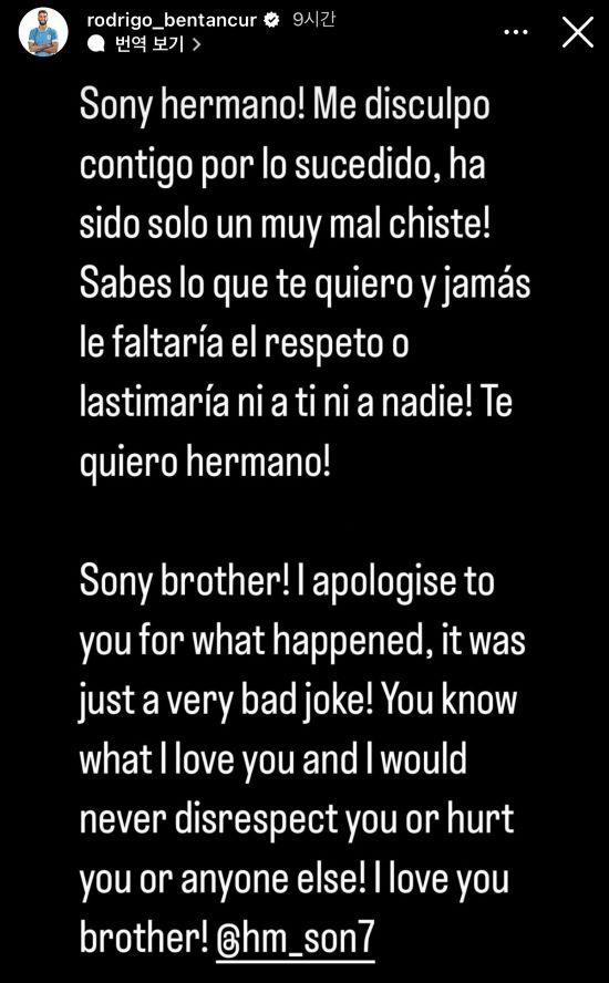 최근 우루과이 TV 프로그램에서 손흥민을 비롯한 아시아인들을 향한 인종차별적인 발언을 해 논란을 일으킨 토트넘 홋스퍼의 미드필더 로드리고 벤탄쿠르가 두 번째 사과문을 올렸다. 벤탄쿠르는 22일(한국시간) 자신의 SNS를 통해 이번 사건에 대해 다시 한번 고개를 숙였다. 현지에서는 FA가 벤탄쿠르의 징계를 고려하고 있다는 보도가 나왔다. FA는 과거 맨체스터 유나이티드에서 뛰었던 우루과이 출신 공격수 에딘손 카바니에게 비슷한 일로 징계를 내린 바 있다. 사진 벤탄쿠르 SNS